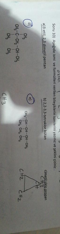 oktan
Soru 10) Aşağıda ismi ve formülleri verilen bileşiklerin isimlerini yazınız ve şeklini çiziniz.
a)3-etil, 2,3 dimetil pentan
b) 2,2-3,3-tetraklor bütan
c)metil siklo propan
CH3
CH
d)
e)
CH3-CH-CH-CH-CH3
| | |
CH, CH, CH2
CH2
CH2
CH3
1
CH3 -C-CH2-CH-CH
1 1
CH, CHE
CH3
