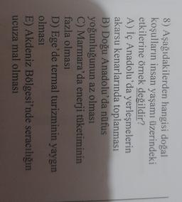 8) Aşağıdakilerden hangisi doğal
koşulların insan yaşamı üzerindeki
etkilerine örnek değildir?
A) İç Anadolu'da yerleşmelerin
akarsu kenarlarında toplanması
B) Doğu Anadolu'da nüfus
yoğunluğunun az olması
C) Marmara'da enerji tüketiminin
fazla olması
D) Ege'de termal turizminin yaygın
olması
E) Akdeniz Bölgesi'nde seracılığın
ucuza mal olması
