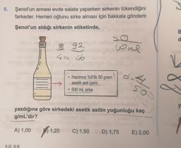 6. Şenol'un annesi evde salata yaparken sirkenin tükendiğini
farkeder. Hemen oğlunu sirke alması için bakkala gönderir.
Şenol'un aldığı sirkenin etiketinde,
B
so
d
8 92
4m 46
uome
N-
Hacimce %8'lik 50 gram
asetik asit içerir.
500 mL sirke
87
so
y
yazdığına göre sirkedeki asetik asitin yoğunluğu kaç
g/
mL'dir?
A
A) 1,00 1,25
B)
)
C) 1,50 D) 1,75
E) 2,00
5.D 6.B