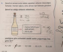 6. Şenol'un annesi evde salata yaparken sirkenin tükendiğini
farkeder. Hemen oğlunu sirke alması için bakkala gönderir.
Şenol'un aldığı sirkenin etiketinde,
B
so
d
8 92
4m 46
uome
N-
Hacimce %8'lik 50 gram
asetik asit içerir.
500 mL sirke
87
so
y
yazdığına göre sirkedeki asetik asitin yoğunluğu kaç
g/
mL'dir?
A
A) 1,00 1,25
B)
)
C) 1,50 D) 1,75
E) 2,00
5.D 6.B
