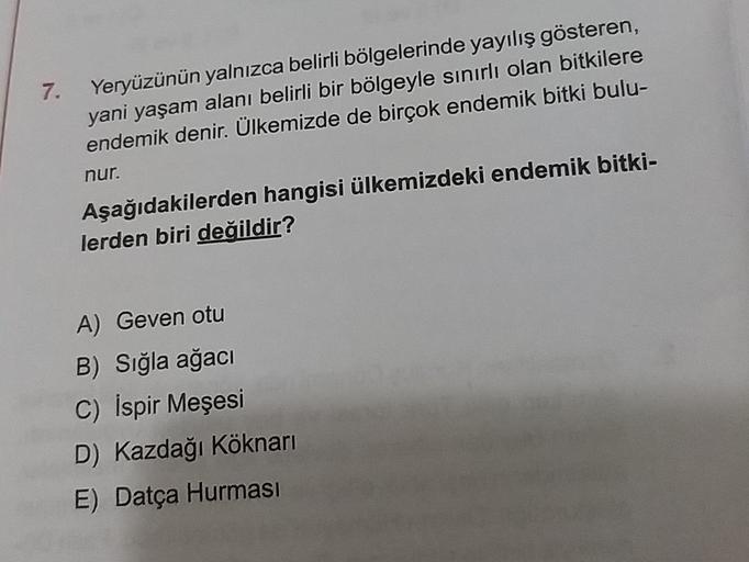7.
Yeryüzünün yalnızca belirli bölgelerinde yayılış gösteren,
yani yaşam alanı belirli bir bölgeyle sınırlı olan bitkilere
endemik denir. Ülkemizde de birçok endemik bitki bulu-
nur.
Aşağıdakilerden hangisi ülkemizdeki endemik bitki-
lerden biri değildir?