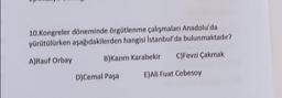 10. Kongreler döneminde örgütlenme çalışmaları Anadolu'da
yürütülürken aşağıdakilerden hangisi İstanbul'da bulunmaktadır?
A)Rauf Orbay
C)Fevzi Çakmak
B)Kazım Karabekir
D)Cemal Paşa
E)All Fuat Cebesoy