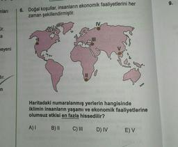 9.
nları
6. Doğal koşullar, insanların ekonomik faaliyetlerini her
zaman şekillendirmiştir.
Or.
a
meyeni
dir.
II
n
Haritadaki numaralanmış yerlerin hangisinde
iklimin insanların yaşamı ve ekonomik faaliyetlerine
olumsuz etkisi en fazla hissedilir?
A)
B) II
C) III
D) IV
E) V