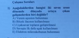 Çalışma Soruları
1) Aşağıdakilerden hangisi iki savaş arası
dönemde dünyada ortaya çıkan
gelişmelerden biri değildir?
A) Verem aşısının bulunması
B) Böcek ilacının kullanılması
C) Uçaksavar topların geliştirilmesi
D) Savaşta ilk defa uçak kullanılması
E) Elektron mikroskobunun bulunması