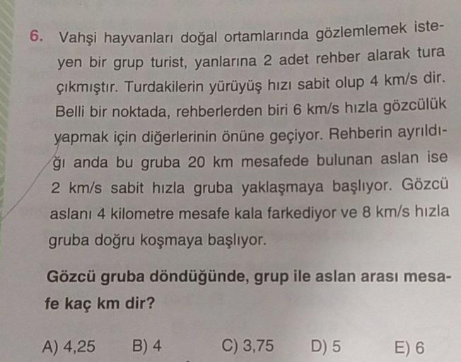 6. Vahşi hayvanları doğal ortamlarında gözlemlemek iste-
yen bir grup turist, yanlarına 2 adet rehber alarak tura
çıkmıştır. Turdakilerin yürüyüş hızı sabit olup 4 km/s dir.
Belli bir noktada, rehberlerden biri 6 km/s hızla gözcülük
yapmak için diğerlerini