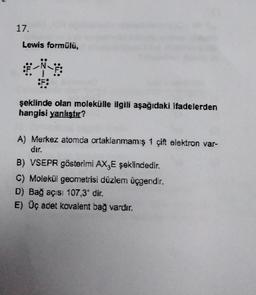 17.
Lewis formülü,
*-*
:F:
şeklinde olan molekülle ilgili aşağıdaki ifadelerden
hangisi yanlıştır?
A) Merkez atomda ortaklanmamış 1 çift elektron var-
dır.
B) VSEPR gösterimi AX3E şeklindedir.
C) Molekül geometrisi düzlem üçgendir.
D) Bağ açısı 107,30 dir.
E) Üç adet kovalent bağ vardır.