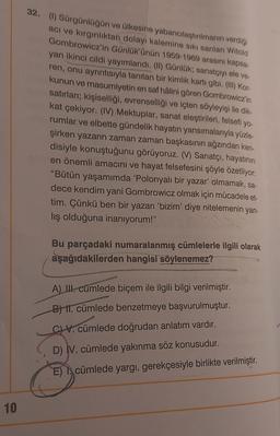 32. (1) Sürgünlüğün ve ülkesine yabancılaştırılmanın verdiği
aci ve kirginliktan dolayı kalemine sikisanlan Witold
Gombrowicz'in Günlük'ünün 1959-1969 arasını kapsa
yan ikinci cildi yayımlandı. (II) Günlük, sanatçıyı ele ve
ren, onu ayrıntısıyla tanıtan bir kimlik kartı gibi. (11) Kor.
kunun ve masumiyetin en saf hâlini gören Gombrowicz'in
satırları; kişiselliği, evrenselliği ve içten söyleyişi ile dik-
kat çekiyor. (IV) Mektuplar, sanat eleştirileri, felsefi
yo-
rumlar ve elbette gündelik hayatın yansımalarıyla yüzle-
şirken yazarın zaman zaman başkasının ağzından ken-
disiyle konuştuğunu görüyoruz. (V) Sanatçı, hayatının
en önemli amacını ve hayat felsefesini şöyle özetliyor:
"Bütün yaşamımda 'Polonyalı bir yazar' olmamak, sa-
dece kendim yani Gombrowicz olmak için mücadele et-
tim. Çünkü ben bir yazarı bizim' diye nitelemenin yan-
lış olduğuna inanıyorum!"
Bu parçadaki numaralanmış cümlelerle ilgili olarak
aşağıdakilerden hangisi söylenemez?
AIU. cümlede biçem ile ilgili bilgi verilmiştir.
B) I. cümlede benzetmeye başvurulmuştur.
CV. cümlede doğrudan anlatım vardır.
D) IV. cümlede yakınma söz konusudur.
cümlede yargı, gerekçesiyle birlikte verilmiştir.
10