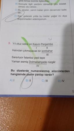 göre kimse bizimle ilgilenmez.
B) Konuyla ilgili yardımı olmadigi gibi köstek
olması da cabası.
c) Bu dizeler, yarım kalan siirin devamıdır belki
de
D) Kar, gelecek yılda bu kadar yağar mi diye
düşünmeden edemiyorum.
3. Yıl otuz sekiz on Kasım Perşembe
II
Hatırdan çıkmayacak bir sonbahar
Sarsılıyor İstanbul yedi tepe
Yaman esmiş Dolmabahçede rüzgâr
IV
Bu dizelerde numaralanmış sözcüklerden
hangisinde yazım yanlışı vardır?
A)
B) II
C) III
D) IV
