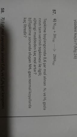 yüzdesi kaçtır? (Mg:24)
57. 6) N2(g) + 3H2(g)
> 2NH3(g)
Tepkime başlangıcında 0,6 şar mol alınan Nz ve Hz gazla
rinin tam verimli tepkimesi ile ilgili;
a)Hangi maddeden kaç mol artar?
b)Tepkime sonunda oluşan NH3 gazı normal koşullarda
kaç litredir?
58. 7) Eşit mol sayısında alınan CHA ve CHa gaz karışimini
