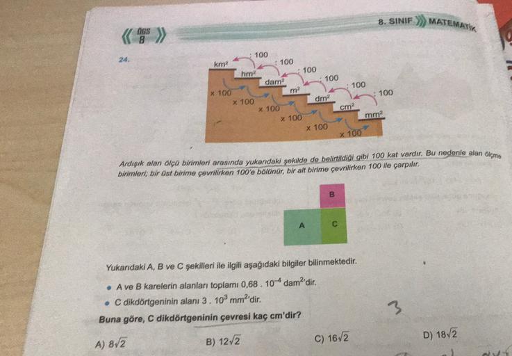 8. SINIF
MATEMATIK
obs
8
24.
100
100
100
km?
100
hm2
dam?
x 100
X 100
x 100
: 100
m2
100
dm2
cm2
mm?
x 100
x 100
x 100
Ardişık alan ölçü birimleri arasında yukarıdaki şekilde de belirtildiği gibi 100 kat vardır. Bu nedenle alan içme
birimleri, bir üst biri
