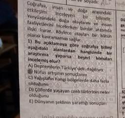 0
DU
89
ne
an
di: AL
Coğrafya, insan ve doğa arasındaki
etkileşimi Inceleyen
bir bilimdir.
Veryüzündeki doğa olaylarını ve insan
faaliyetlerini incelerken bunlar arasında
ilişki kurar. Böylece olayları bir bütün
olarak kavramamızı sağlar
1) Bu açıklamaya göre coğrafya bilimi
aşağıdaki alanlardan hangisinde bir
araştırma yaparsa a beşeri konuları
incelemiş olur? 00000
A) Depremlerin Türkiye'deki dağılı
B) Nüfus artisinin sonuçlarını
C) Yağışlatin hangi bölgelerde daha fazla
OL
olduğunu
0000
D) Çöllerde yaşayan canh (türlerloin neler
olduğunu
0Q000
E) Dünyanın şeklinin yarattığı sonuçları
6
ve
ye
o
ini