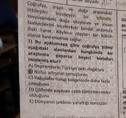 0
DU
89
ne
an
di: AL
Coğrafya, insan ve doğa arasındaki
etkileşimi Inceleyen
bir bilimdir.
Veryüzündeki doğa olaylarını ve insan
faaliyetlerini incelerken bunlar arasında
ilişki kurar. Böylece olayları bir bütün
olarak kavramamızı sağlar
1) Bu açıklamaya göre coğrafya bilimi
aşağıdaki alanlardan hangisinde bir
araştırma yaparsa a beşeri konuları
incelemiş olur? 00000
A) Depremlerin Türkiye'deki dağılı
B) Nüfus artisinin sonuçlarını
C) Yağışlatin hangi bölgelerde daha fazla
OL
olduğunu
0000
D) Çöllerde yaşayan canh (türlerloin neler
olduğunu
0Q000
E) Dünyanın şeklinin yarattığı sonuçları
6
ve
ye
o
ini
