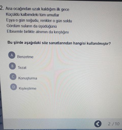 2. Ana ocağından uzak kaldığım ilk gece
Küçüldü kalbimdeki tüm umutlar
Eşya o gün soğudu, renkler o gün soldu
Gördüm suların da üşüdüğünü
Elbisemle birlikte alnımın da kırıştığını
Bu şiirde aşağıdaki söz sanatlarından hangisi kullanılmıştır?
A
Benzetme
B
Tezat
Konuşturma
D
Kişileştirme
2/10