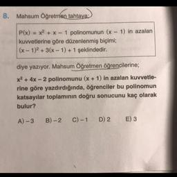 8. Mahsum Öğretmen tahtaya;
P(x) = x2 + x - 1 polinomunun (x - 1) in azalan
kuvvetlerine göre düzenlenmiş biçimi;
(x - 1)2 + 3(x-1) + 1 şeklindedir.
diye yazıyor. Mahsum Öğretmen öğrencilerine;
x2 + 4x - 2 polinomunu (x + 1) in azalan kuvvetle-
rine göre yazdırdığında, öğrenciler bu polinomun
katsayılar toplamının doğru sonucunu kaç olarak
bulur?
A) -3
B)-2
C) -1
D) 2
E) 3