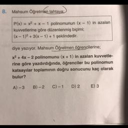 8. Mahsum Öğretmen tahtaya;
P(x) = x2 + x - 1 polinomunun (x - 1) in azalan
kuvvetlerine göre düzenlenmiş biçimi;
(x - 1)2 + 3(x-1) + 1 şeklindedir.
diye yazıyor. Mahsum Öğretmen öğrencilerine;
x2 + 4x - 2 polinomunu (x + 1) in azalan kuvvetle-
rine göre yazdırdığında, öğrenciler bu polinomun
katsayılar toplamının doğru sonucunu kaç olarak
bulur?
A) -3
B)-2
C) -1
D) 2
E) 3
