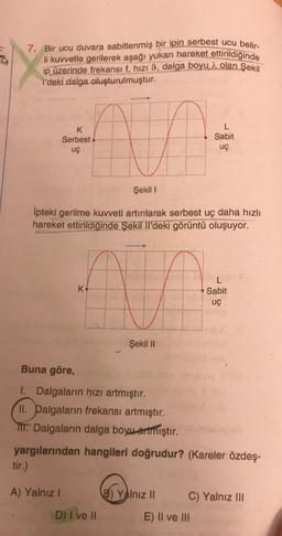 7. Bir ucu duvara sabitlenmiş bir ipin serbest ucu belir-
li kuvvetle gerilerek aşağı yukarı hareket ettirildiğinde
ip üzerinde frekansı f, hızı 9, dalga boyu à olan şekil
l'deki dalga oluşturulmuştur.
K
Serbest
uç
Sabit
uç
Şekil 1
Ipteki gerilme kuvveti artırılarak serbest uç daha hızlı
hareket ettirildiğinde Şekil II'deki görüntü oluşuyor.
K
Sabit
uç
Şekil 11
Buna göre,
1. Dalgaların hızı artmıştır.
II. Dalgaların frekansı artmıştır.
IIT. Dalgaların dalga boyu artmıştır.
yargılarından hangileri doğrudur? (Kareler özdeş-
tir.)
A) Yalnız!
B) Yalnız II
C) Yalnız III
D) I ve II
E) II ve III
