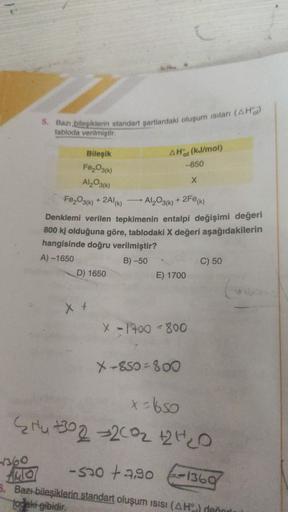 5. Bazı bileşiklerin standart şartlardaki oluşum isilan (AHO)
tabloda verilmiştir
AH(kJ/mol)
-850
Bileşik
FeO3(k)
Al₂O3(k)
Fe2O3(k) + 2Al(K)
X
Al2O3(k) + 2Fe (1)
Denklemi verilen tepkimenin entalpi değişimi değeri
800 kj olduğuna göre, tablodaki X değeri a