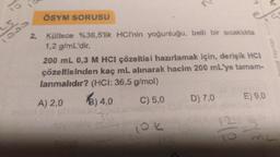 ÖSYM SORUSU
es
ODD
2 Kütlece %36,5'lik HCI'nin yoğunluğu, belli bir sıcaklıkta
1,2 g/mL'dir.
200 mL 0,3 M HCI çözeltisi hazırlamak için, derişik HCI
çözeltisinden kaç mL alınarak hacim 200 mL'ye tamam-
lanmalıdır? (HCI: 36,5 g/mol)
A) 2,0
C) 5,0 D) 7,0 E) 9,0
Orhilal Yayinin
2) 4,0
(ok
le
