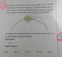 14. Bir topun havada kalma süresi 8 saniyedir. Topun havada
bulunduğu herhangi bir nokta için, o noktaya gelene dek ge-
çen süre ile düşmesi için kalan sürenin çarpımi o noktada
topun yerden yüksekliğini metre türünden vermektedir.
B
A
16
A noktasından havalandırılan topun yerden yüksekliği t, ve
ty saniyelerde 12 metre olacaktır.
Buna göre,
tot
değeri kaçtır?
A) 8
B) 10
C) 12
D) 15
E) 16