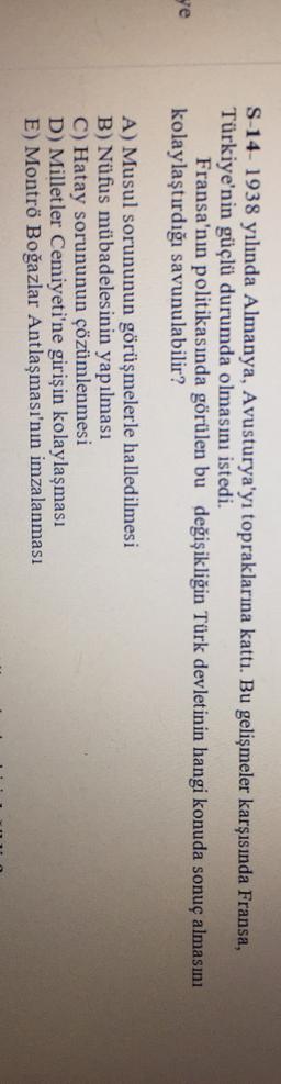 S-14- 1938 yılında Almanya, Avusturya'yı topraklarına kattı. Bu gelişmeler karşısında Fransa,
Türkiye'nin güçlü durumda olmasını istedi.
Fransa'nın politikasında görülen bu değişikliğin Türk devletinin hangi konuda sonuç almasını
kolaylaştırdığı savunulabilir?
ge
A) Musul sorununun görüşmelerle halledilmesi
B) Nüfus mübadelesinin yapılması
C) Hatay sorununun çözümlenmesi
D) Milletler Cemiyeti'ne girişin kolaylaşması
E) Montrö Boğazlar Antlaşması'nın imzalanması
