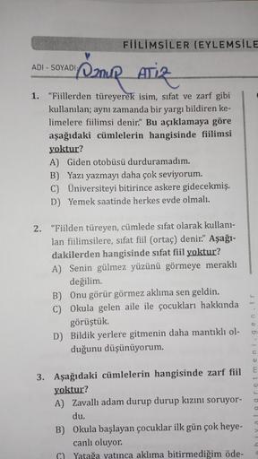 FİİLİMSİLER (EYLEMSİLE
ADI - SOYADI
Iznur
ATIZ
1. "Fiillerden türeyerek isim, sıfat ve zarf gibi
kullanılan; aynı zamanda bir yargı bildiren ke-
limelere fiilimsi denir.” Bu açıklamaya göre
aşağıdaki cümlelerin hangisinde fiilimsi
yoktur?
A) Giden otobüsü 