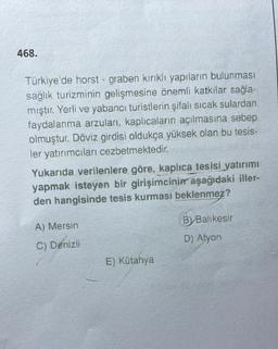 468.
Türkiye'de horst - graben kirikli yapıların bulunması
sağlık turizminin gelişmesine önemli katkılar sağla-
mıştır. Yerli ve yabancı turistlerin şifalı sıcak sulardan
faydalanma arzuları, kaplıcaların açılmasına sebep
olmuştur. Döviz girdisi oldukça yüksek olan bu tesis-
ler yatırımcıları cezbetmektedir.
Yukarıda verilenlere göre, kaplica tesisi yatırımı
yapmak isteyen bir girişimcinin aşağıdaki iller-
den hangisinde tesis kurması beklenmez?
A) Mersin
B)Balıkesir
D) Afyon
C) Denizli
E) Kütahya
