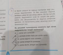 eyecan)
mümkün
çin deli-
7. (I) Benim amacım bir doğruyu kanıtlamak değil oku-
yucuyu düşündürmektir. (II) Ben okurumun düşünce
lambasını yakan bir ışık olmayı isterim. (III) Her konuda
yazarım, düşüncelerimi sıcak bir üslupla dile getire-
bilirim. (IV) Okuyucularımla bir düşünce ormanında
gezinirim. (V) Denenmemiş yolları denemeyi seven bir
denemeciyim ben.
ensel bir
ikâyele-
cesaret
Iktir.
ayraç
makta-
Bu parçadaki numaralanmış cümlelerle ilgili olarak
aşağıdakilerden hangisi söylenemez?
A) cümle isim cümlesidir.
B) II. cümlede birden fazla yan cümle vardır.
III. cümle bağımlı sıralı cümledir.
D)) IV. cümle birleşik fiil cümlesidir.
EX V. cümle devrik, birleşik isim cümlesidir.
194