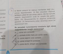 eyecan)
mümkün
çin deli-
7. (I) Benim amacım bir doğruyu kanıtlamak değil oku-
yucuyu düşündürmektir. (II) Ben okurumun düşünce
lambasını yakan bir ışık olmayı isterim. (III) Her konuda
yazarım, düşüncelerimi sıcak bir üslupla dile getire-
bilirim. (IV) Okuyucularımla bir düşünce ormanında
gezinirim. (V) Denenmemiş yolları denemeyi seven bir
denemeciyim ben.
ensel bir
ikâyele-
cesaret
Iktir.
ayraç
makta-
Bu parçadaki numaralanmış cümlelerle ilgili olarak
aşağıdakilerden hangisi söylenemez?
A) cümle isim cümlesidir.
B) II. cümlede birden fazla yan cümle vardır.
III. cümle bağımlı sıralı cümledir.
D)) IV. cümle birleşik fiil cümlesidir.
EX V. cümle devrik, birleşik isim cümlesidir.
194
