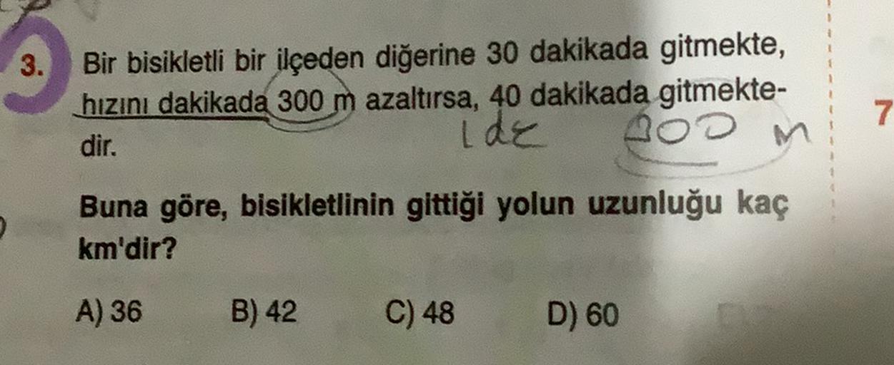 3.
Bir bisikletli bir ilçeden diğerine 30 dakikada gitmekte,
hızını dakikada 300 m azaltırsa, 40 dakikada gitmekte-
dir.
ide
M
Boom
7
Buna göre, bisikletlinin gittiği yolun uzunluğu kaç
km'dir?
A) 36
B) 42
C) 48
D) 60