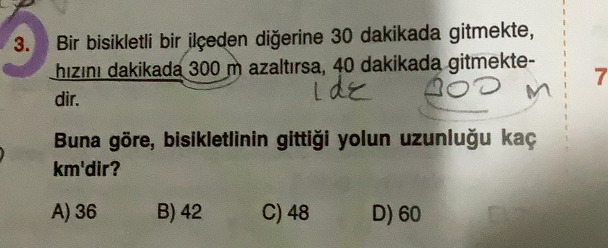 3.
Bir bisikletli bir ilçeden diğerine 30 dakikada gitmekte,
hızını dakikada 300 m azaltırsa, 40 dakikada gitmekte-
dir.
ide
M
Boom
7
Buna göre, bisikletlinin gittiği yolun uzunluğu kaç
km'dir?
A) 36
B) 42
C) 48
D) 60
