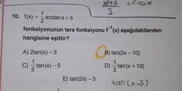 x+2 = Cox
2
3
10. f(x) =
x) -1
arctanx + 5
fonksiyonunun ters fonksiyonu f '(x) aşağıdakilerden
hangisine eşittir?
B) tan(2x - 10)
A) 2tan(x) - 5
1
C) =tan(x) - 5
2
) - x) 5
B
D) 2 tan(x + 10)
tan (x-5)
x )
E) tan(2x) -5
