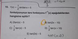 x+2 = Cox
2
3
10. f(x) =
x) -1
arctanx + 5
fonksiyonunun ters fonksiyonu f '(x) aşağıdakilerden
hangisine eşittir?
B) tan(2x - 10)
A) 2tan(x) - 5
1
C) =tan(x) - 5
2
) - x) 5
B
D) 2 tan(x + 10)
tan (x-5)
x )
E) tan(2x) -5
