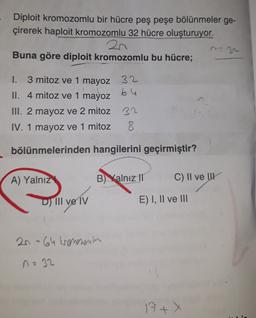 Diploit kromozomlu bir hücre peş peşe bölünmeler ge-
çirerek haploit kromozomlu 32 hücre oluşturuyor.
2n
Buna göre diploit kromozomlu bu hücre;
1. 3 mitoz ve 1 mayoz 32
II. 4 mitoz ve 1 mayoz 64
III. 2 mayoz ve 2 mitoz 32
IV. 1 mayoz ve 1 mitoz 8
bölünmelerinden hangilerini geçirmiştir?
A) Yalnız
B) Yalnız II
C) II ve UK
D) III ve IV
E) I, II ve III
2n-64 kronerenu
nz 32
17+X