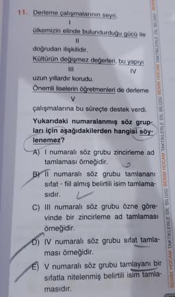 11. Derleme çalışmalarının seyri,
ülkemizin elinde bulundurduğu gücü ile
doğrudan ilişkilidir.
Kültürün değişmez değerleri, bu yapıyı
IV
uzun yıllardır korudu.
Önemli liselerin öğretmenleri de derleme
V
çalışmalarına bu süreçte destek verdi.
Yukarıdaki numaralanmış söz grup-
ları için aşağıdakilerden hangisi söy-
lenemez?
A) I numaralı söz grubu zincirleme ad
tamlaması örneğidir.
B) Il numaralı söz grubu tamlananı
sifat - fiil almış belirtili isim tamlama-
sıdır.
C) III numaralı söz grubu özne göre-
vinde bir zincirleme ad tamlaması
örneğidir.
D) IV numaralı söz grubu sifat tamla-
ması örneğidir.
V numaralı söz grubu tamlayanı bir
sifatla nitelenmiş belirtili isim tamla-
masıdır.
BENIM HOCAM TAKTİKLERLE DİL BİLGİSİ BENİM HOCAM TAKTİKLERLE DİL BİLGİSİ BENİM HOCAM TAKTİKLERLE DIL BILGISI BENIN
