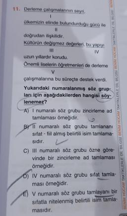 11. Derleme çalışmalarının seyri,
ülkemizin elinde bulundurduğu gücü ile
doğrudan ilişkilidir.
Kültürün değişmez değerleri, bu yapıyı
IV
uzun yıllardır korudu.
Önemli liselerin öğretmenleri de derleme
V
çalışmalarına bu süreçte destek verdi.
Yukarıdaki numaralanmış söz grup-
ları için aşağıdakilerden hangisi söy-
lenemez?
A) I numaralı söz grubu zincirleme ad
tamlaması örneğidir.
B) Il numaralı söz grubu tamlananı
sifat - fiil almış belirtili isim tamlama-
sıdır.
C) III numaralı söz grubu özne göre-
vinde bir zincirleme ad tamlaması
örneğidir.
D) IV numaralı söz grubu sifat tamla-
ması örneğidir.
V numaralı söz grubu tamlayanı bir
sifatla nitelenmiş belirtili isim tamla-
masıdır.
BENIM HOCAM TAKTİKLERLE DİL BİLGİSİ BENİM HOCAM TAKTİKLERLE DİL BİLGİSİ BENİM HOCAM TAKTİKLERLE DIL BILGISI BENIN
