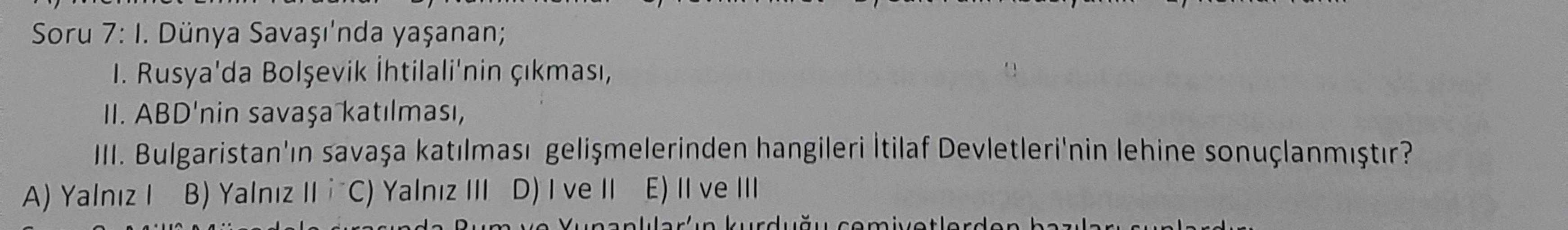 Soru 7: I. Dünya Savaşı'nda yaşanan;
1. Rusya'da Bolşevik ihtilali'nin çıkması,
II. ABD'nin savaşa katılması,
III. Bulgaristan'ın savaşa katılması gelişmelerinden hangileri İtilaf Devletleri'nin lehine sonuçlanmıştır?
A) Yalnız! B) Yalnız II i C) Yalnız II