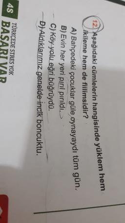 12. Aşağıdaki cümlelerin hangisinde yüklem hem
ikileme hem de fiilimsidir?
A) Bahçedeki çocuklar güle oynayaydı tüm gün.
B) Evin her yeri pırıl pırıldı.
C) Köy yolu eğri büğrüydü.
D) Aldıklarımız genelde incik boncuktu.
4S
TÜRKÇEDE STRES YOK
BASAR
