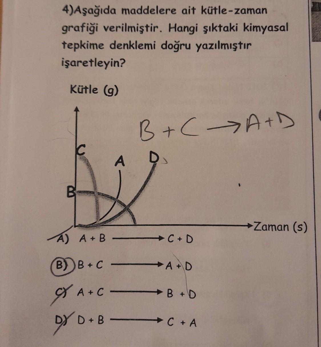 4)Aşağıda maddelere ait kütle-zaman
grafiği verilmiştir. Hangi şıktaki kimyasal
tepkime denklemi doğru yazılmıştır
işaretleyin?
Kütle (9)
B+ A+D
D
C
A
D
B
→ Zaman (s)
A A+B
→ C+D
B) B+C
+ A+D
X A+C
B+D
DY D+B -
+B B
→ C+ A
