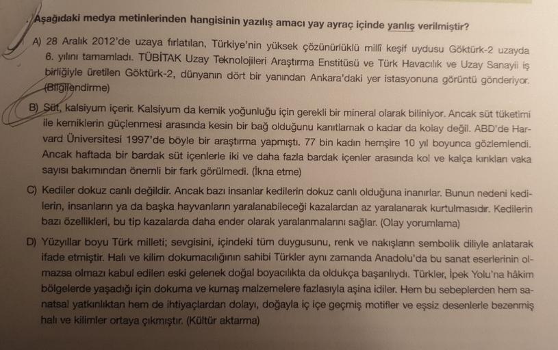 Aşağıdaki medya metinlerinden hangisinin yazılış amacı yay ayraç içinde yanlış verilmiştir?
A) 28 Aralık 2012'de uzaya fırlatılan, Türkiye'nin yüksek çözünürlüklü milli keşif uydusu Göktürk-2 uzayda
6. yılını tamamladı. TÜBİTAK Uzay Teknolojileri Araştırma