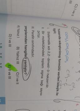 llol
E)
C) Ive 11
6.
C
CH3-C
C(CH3)3 (CH2CH2CH,
CH₂
Yukarıda sıkıştırılmış formülü verilen bileşik ile
CH
1
ilgili;
1
1. Sistematik adı 2,2-dimetil-3-hekzen'dir.
II. Bir molekülündeki toplam sigma bağı sayısı
24'tür.
III. Parafin sınıfındadır.
yargılarından hangileri yanlıştır?
A) Yalnız!
B) Yalnız III
C) I ve II
D) I ve III
E) II ve III
B
F
