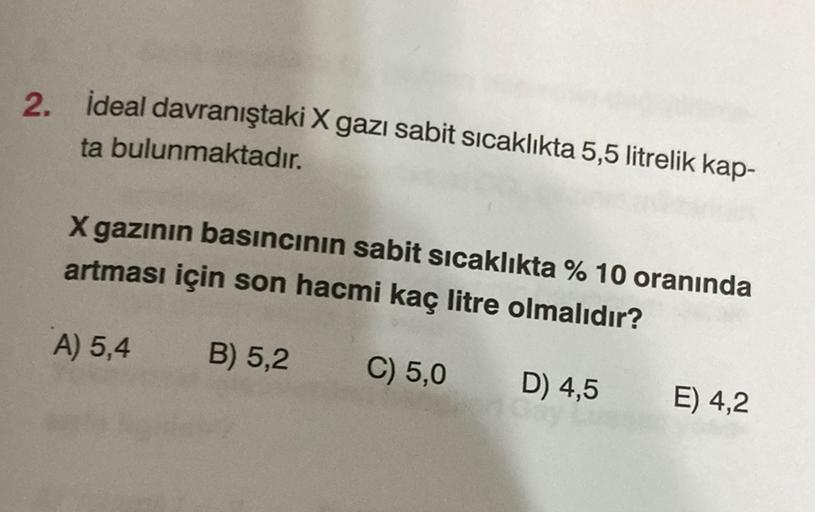 2. ideal davranıştaki X gazı sabit sicaklıkta 5,5 litrelik kap-
ta bulunmaktadır.
X gazının basıncının sabit sıcaklıkta % 10 oranında
artması için son hacmi kaç litre olmalıdır?
A) 5,4
B) 5,2
C) 5,0
D) 4,5
E) 4,2