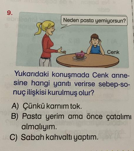 9.
Neden pasta yemiyorsun?
Cenk
Yukarıdaki konuşmada Cenk anne-
sine hangi yanıtı verirse sebep-so-
nuç ilişkisi kurulmuş olur?
A) Çünkü karnım tok.
B) Pasta yerim ama önce çatalımı
almalıyım.
C) Sabah kahvaltı yaptım.