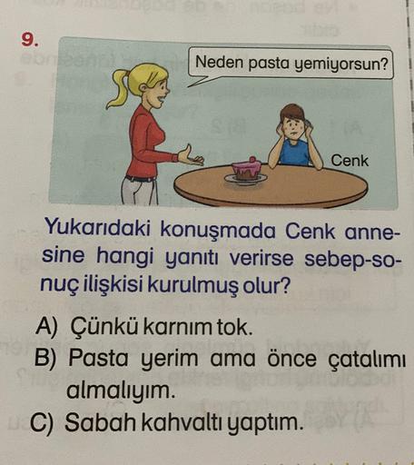 9.
Neden pasta yemiyorsun?
Cenk
Yukarıdaki konuşmada Cenk anne-
sine hangi yanıtı verirse sebep-so-
nuç ilişkisi kurulmuş olur?
A) Çünkü karnım tok.
B) Pasta yerim ama önce çatalımı
almalıyım.
C) Sabah kahvaltı yaptım.
