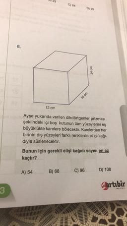 )
23
C) 24
D) 25
6.
24 cm
16 cm
12 cm
Ayşe yukarıda verilen dikdörtgenler prizması
şeklindeki içi boş kutunun tüm yüzeylerini eş
büyüklükte karelere bölecektir. Karelerden her
birinin dış yüzeyleri farklı renklerde el işi kağı-
dıyla süslenecektir.
Bunun için gerekli elişi kağıdı sayısı en az
kaçtır?
A) 54
B) 68
C) 96
D) 108
Gartubir
yayınları
3 3
