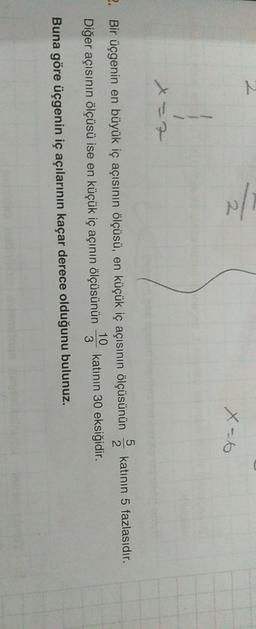 N
X
5
2. Bir üçgenin en büyük iç açısının ölçüsü, en küçük iç açısının ölçüsünün katının 5 fazlasıdır.
2
10
Diğer açısının ölçüsü ise en küçük iç açının ölçüsünün katının 30 eksiğidir.
3
Buna göre üçgenin iç açılarının kaçar derece olduğunu bulunuz.
