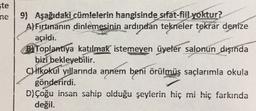 ste
ne 9) Aşağıdaki cümlelerin hangisinde sıfat-fiil yoktur?
A)Fırtınanın dinlemesinin ardından tekneler tekrar denize
açıidi.
BlToplantıya katılmak istemeyen üyeler salonun dışında
bizi bekleyebilir.
C) ilkokul villarında annem beni örülmüş saçlarımla okula
gönderirdi.
D) çoğu insan sahip olduğu şeylerin hiç mi hiç farkında
değil.
