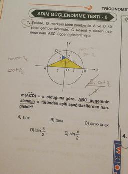 TRIGONOME
ADIM GÜÇLENDİRME TESTİ - 6
3
1. Şekilde, O merkezli birim çember ile A ve B kö-
şeleri çember üzerinde, C köşesi y ekseni üze-
rinde olan ABC üçgeni gösterilmiştir.
y
180-
fo-
torget
X
A
N
cot
O
X
O
B
f. cott
m(ACD) = x olduğuna göre, ABC üçgeninin
alanının x türünden eşiti aşağıdakilerden han-
gisidir?
A) sinx
B) tanx
C) sinx+cosx
D) tan-
2
E) sin
X
2
4.
TW30.
