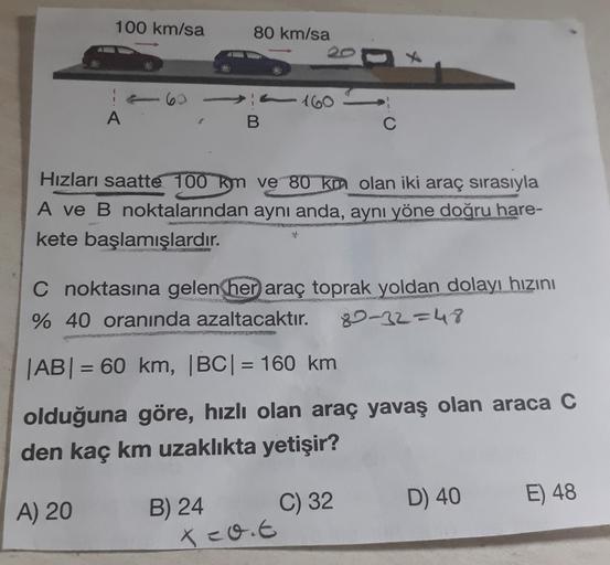 100 km/sa
80 km/sa
6
160
A
B
Hızları saatte 100 km ve 80 km olan iki araç sırasıyla
A ve B noktalarından aynı anda, aynı yöne doğru hare-
kete başlamışlardır.
C noktasına gelen
her araç toprak yoldan dolayı hızını
% 40 oranında azaltacaktır. 80-32=48
|AB|
