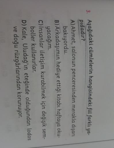 3. Aşağıdaki cümlelerin hangisindeki fiil farklı ya-
pıdadır?
A)Ahmet, salonun penceresinden merakla dışarı
bakıyordu.
B) Arkadaşımın hediye ettiği kitabı haftaya oku-
yacağım.
C) İnsanlar iletişim kurabilmek için değişik sem-
boller kullanırlar.
D) Kale,