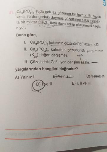 CAR
21. Ca,(PO4)2 suda çok az çözünen bir tuzdur. Bu tuzun
katisi ile dengedeki doymuş çözeltisine sabit sıcaklık-
ta bir miktar Cacl, tuzu ilave edilip çözünmesi sağla-
niyor.
Buna göre,
1. Ca,(PO4)2 katısının çözünürlüğü azalır. +
II. Ca,(PO4)2 katısının